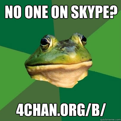 no one on skype? 4chan.org/b/  Foul Bachelor Frog