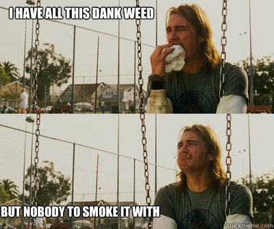 i have all this dank weed but nobody to smoke it with  First World Stoner Problems