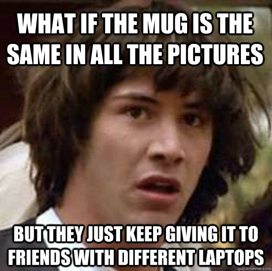 what if the mug is the same in all the pictures but they just keep giving it to friends with different laptops  conspiracy keanu