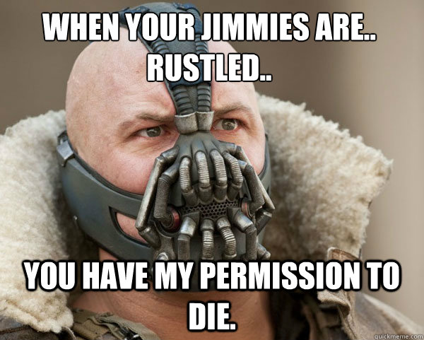 When your jimmies are..
rustled.. You have my permission to die.  Bane Connery
