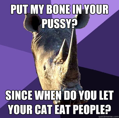 put my bone in your pussy? since when do you let your cat eat people?  Sexually Oblivious Rhino
