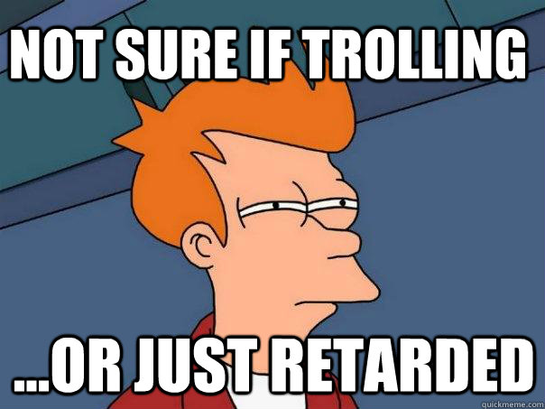 Not sure if trolling ...or just retarded  Futurama Fry