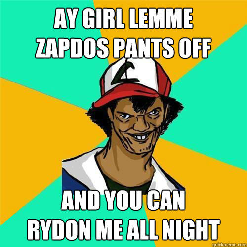 AY GIRL LEMME 
ZAPDOS PANTS OFF
 AND YOU CAN
RYDON ME ALL NIGHT - AY GIRL LEMME 
ZAPDOS PANTS OFF
 AND YOU CAN
RYDON ME ALL NIGHT  DAT ASH