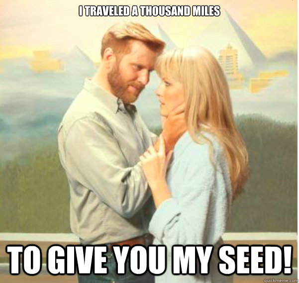 I traveled a thousand miles  to give you my seed!  