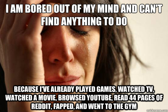 I am bored out of my mind and can't find anything to do because i've already played games, watched tv, watched a movie, browsed youtube, read 44 pages of reddit, fapped, and went to the gym  First World Problems