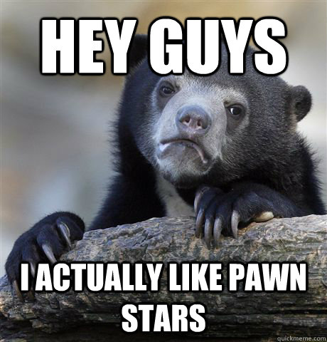 Hey guys I actually like pawn stars  Confession Bear