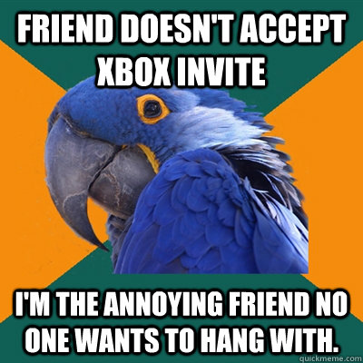 Friend doesn't accept Xbox invite I'm the annoying friend no one wants to hang with.  Paranoid Parrot