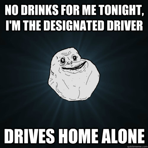 no drinks for me tonight, i'm the designated driver drives home alone  Forever Alone