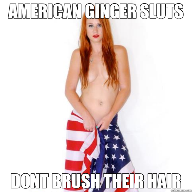 AMERICAN GINGER SLUTS DONT BRUSH THEIR HAIR - AMERICAN GINGER SLUTS DONT BRUSH THEIR HAIR  American ginger
