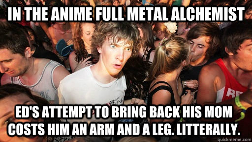 In the anime full metal alchemist Ed's attempt to bring back his mom costs him an arm and a leg. litterally.  Sudden Clarity Clarence