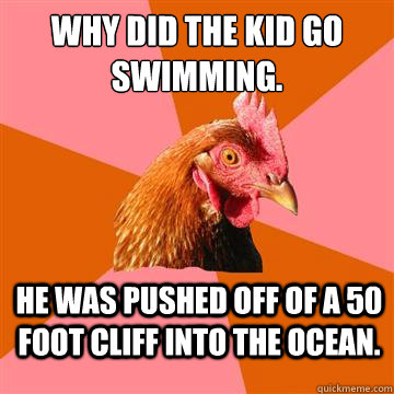 why did the kid go swimming. he was pushed off of a 50 foot cliff into the ocean. - why did the kid go swimming. he was pushed off of a 50 foot cliff into the ocean.  Anti-Joke Chicken