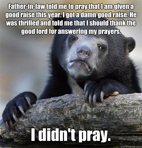 Father-in-law told me to pray that I am given a good raise this year. I got a damn good raise. He was thrilled and told me that I should thank the good lord for answering my prayers. I didn't pray.  Confession Bear