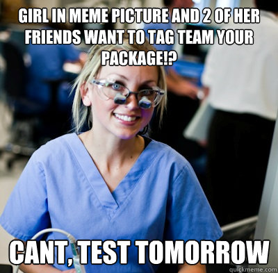 Girl in meme picture and 2 of her friends want to tag team your package!? CANT, TEST TOMorrow - Girl in meme picture and 2 of her friends want to tag team your package!? CANT, TEST TOMorrow  overworked dental student