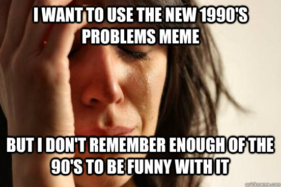 i want to use the new 1990's problems meme but i don't remember enough of the 90's to be funny with it  First World Problems