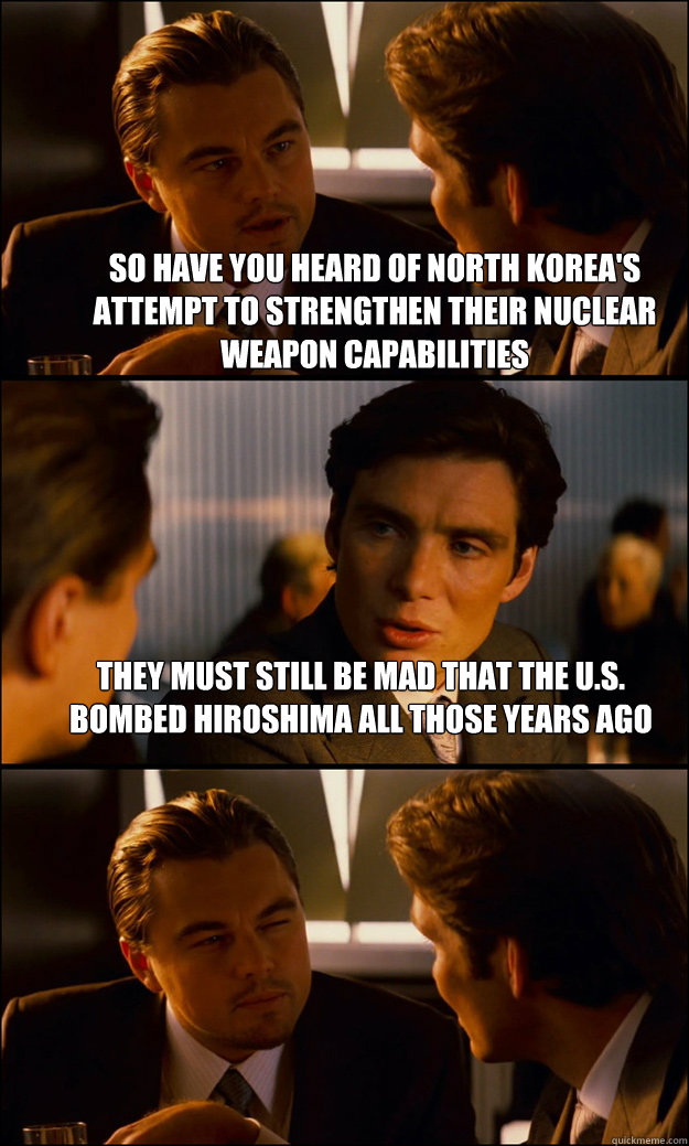 So have you heard of North Korea's attempt to strengthen their Nuclear Weapon capabilities They must still be mad that the U.S. bombed Hiroshima all those years ago  - So have you heard of North Korea's attempt to strengthen their Nuclear Weapon capabilities They must still be mad that the U.S. bombed Hiroshima all those years ago   Inception