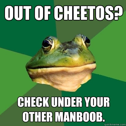 Out of cheetos? Check under your other manboob.  Foul Bachelor Frog