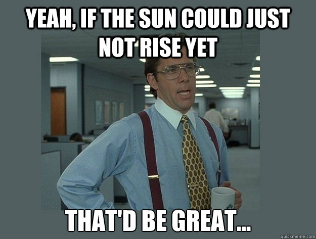 Yeah, if the sun could just not rise yet That'd be great...  Office Space Lumbergh