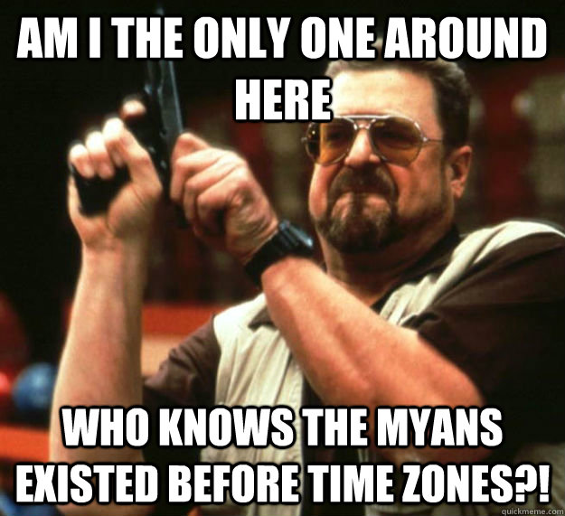 AM I THE ONLY ONE AROUND HERE Who knows the myans existed before time zones?! - AM I THE ONLY ONE AROUND HERE Who knows the myans existed before time zones?!  Am I the only one around here1
