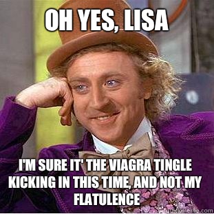 Oh yes, Lisa  I'm sure it' the Viagra tingle kicking in this time, and not my flatulence   Creepy Wonka