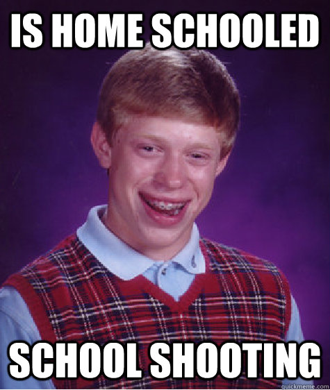 IS HOME SCHOOLED SCHOOL SHOOTING - IS HOME SCHOOLED SCHOOL SHOOTING  Bad Luck Brian