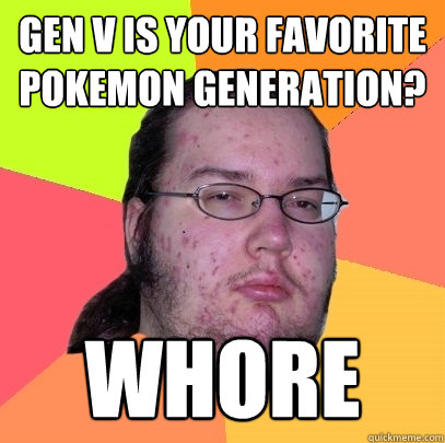 GEN V IS YOUR FAVORITE POKEMON GENERATION? WHORE  Butthurt Dweller