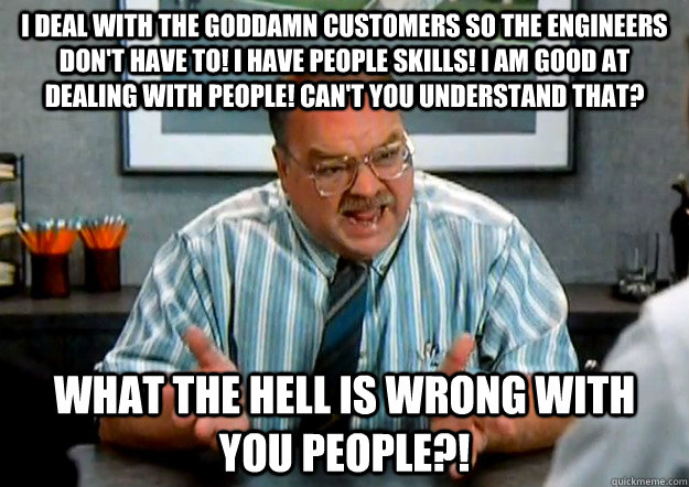 I deal with the goddamn customers so the engineers don't have to! I have people skills! I am good at dealing with people! Can't you understand that? WHAT THE HELL IS WRONG WITH YOU PEOPLE?! - I deal with the goddamn customers so the engineers don't have to! I have people skills! I am good at dealing with people! Can't you understand that? WHAT THE HELL IS WRONG WITH YOU PEOPLE?!  Frustrated Tom Smykowski