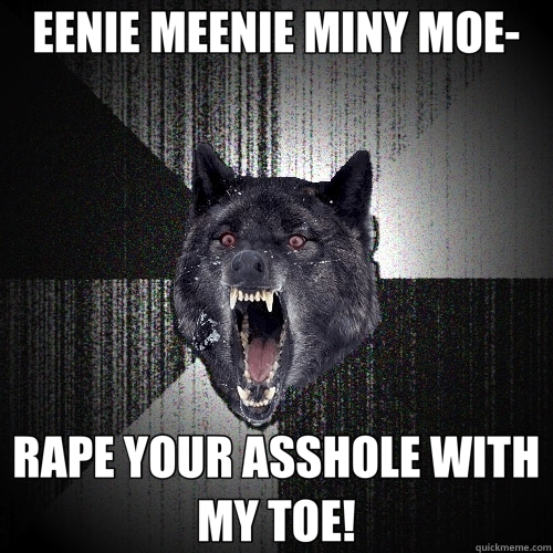 EENIE MEENIE MINY MOE- RAPE YOUR ASSHOLE WITH MY TOE!  Insanity Wolf