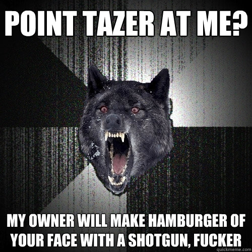 Point tazer at me? My owner will make hamburger of your face with a shotgun, fucker  Insanity Wolf