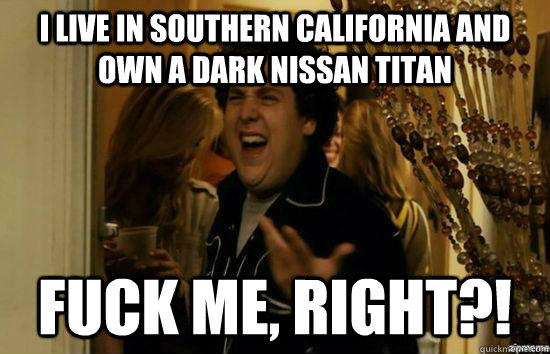 I live in southern california and own a dark Nissan Titan fuck me, right?!  fuckmeright
