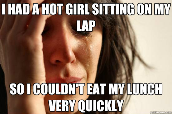 I had a hot girl sitting on my lap so I couldn't eat my lunch very quickly  First World Problems