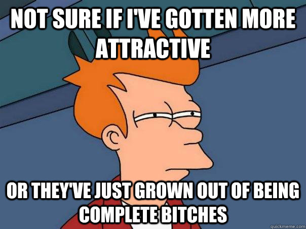 Not sure if I've gotten more attractive Or they've just grown out of being complete bitches  Futurama Fry