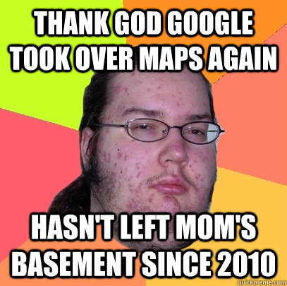 thank god google took over maps again hasn't left mom's basement since 2010  Butthurt Dweller