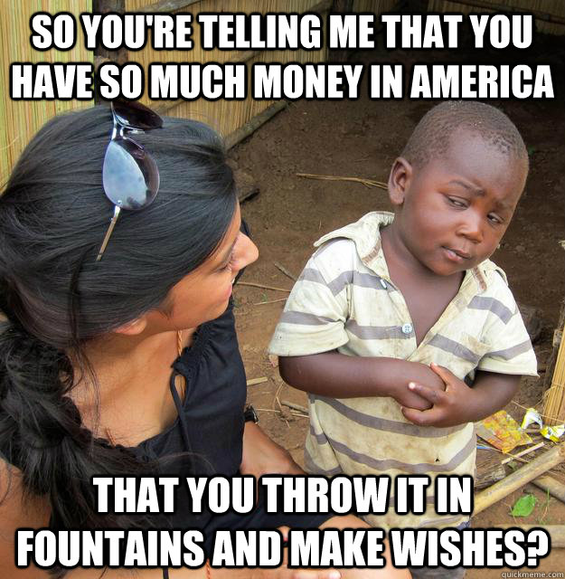 so you're telling me that you have so much money in america that you throw it in fountains and make wishes? - so you're telling me that you have so much money in america that you throw it in fountains and make wishes?  Skeptical African Kid