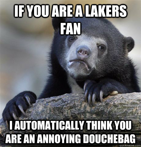 If you are a lakers fan  I automatically think you are an annoying douchebag  Confession Bear