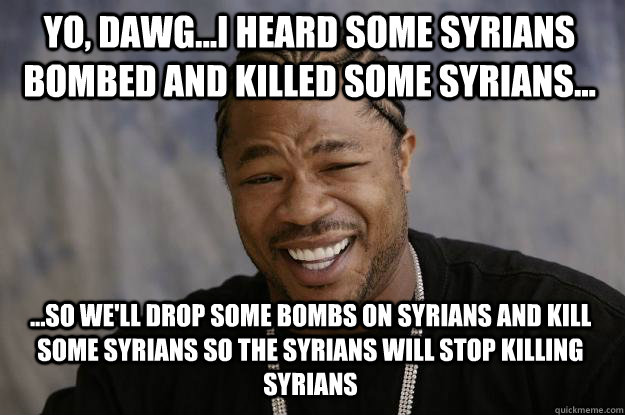 Yo, Dawg...I heard some Syrians bombed and killed some Syrians... ...so we'll drop some bombs on Syrians and kill some syrians so the SYrians will stop killing syrians - Yo, Dawg...I heard some Syrians bombed and killed some Syrians... ...so we'll drop some bombs on Syrians and kill some syrians so the SYrians will stop killing syrians  Xzibit meme