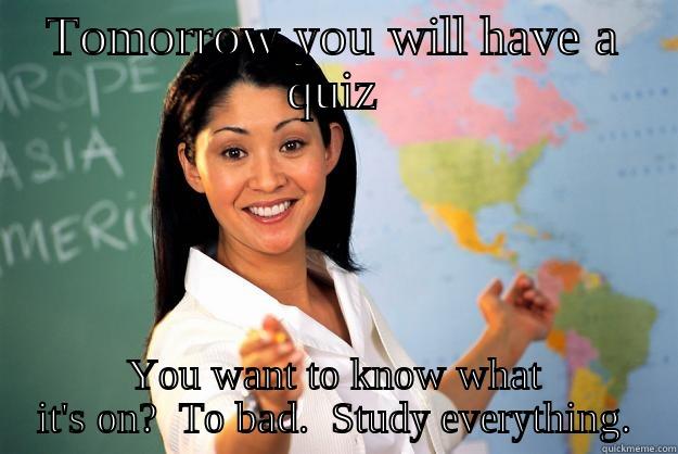 TOMORROW YOU WILL HAVE A QUIZ YOU WANT TO KNOW WHAT IT'S ON?  TO BAD.  STUDY EVERYTHING. Unhelpful High School Teacher