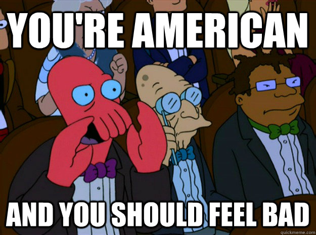 You're American and you should feel bad  Feel bad zoidberg