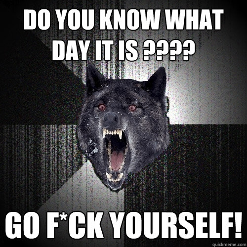 Do You Know What Day It Is ???? Go F*ck Yourself!  Insanity Wolf