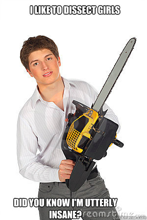 I like to dissect girls Did you know i'm utterly insane?  