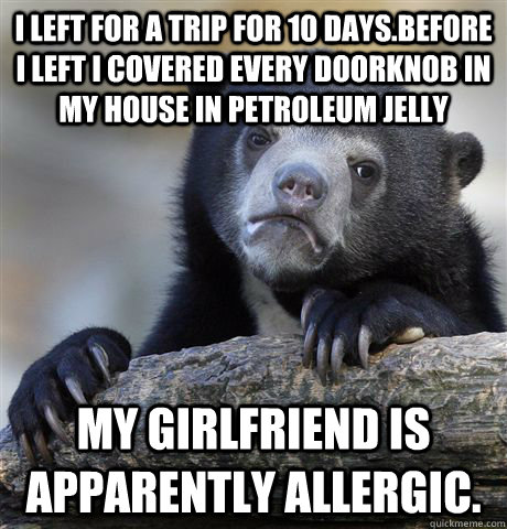I left for a trip for 10 days.Before I left I covered every doorknob in my house in petroleum jelly My girlfriend is apparently allergic.  Confession Bear