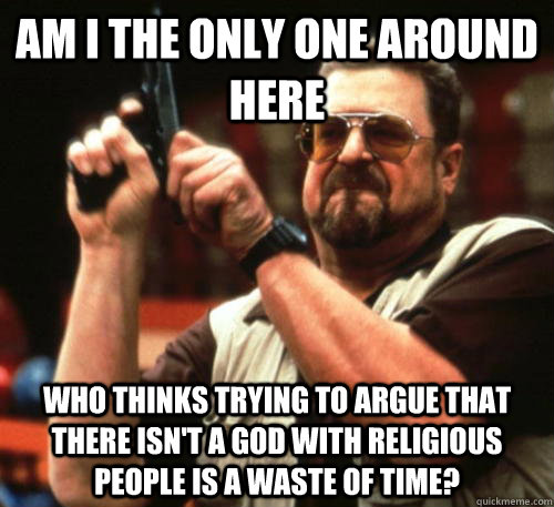 Am i the only one around here Who thinks trying to argue that there isn't a god with religious people is a waste of time?  Am I The Only One Around Here
