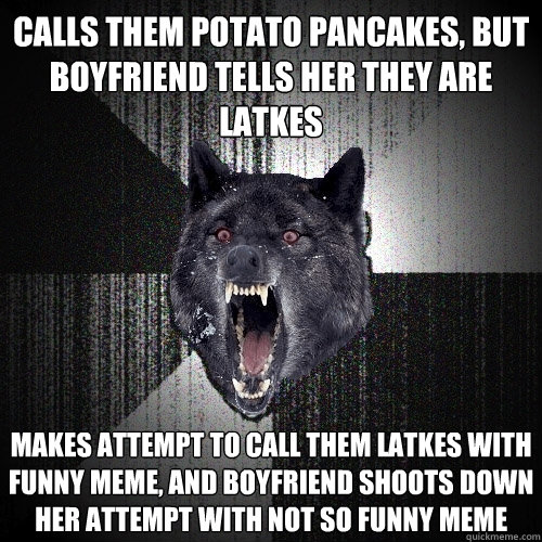 Calls them potato pancakes, but boyfriend tells her they are latkes makes attempt to call them latkes with funny meme, and boyfriend shoots down her attempt with not so funny meme  Insanity Wolf