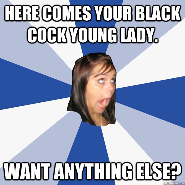 Here comes your black COCK young lady. Want anything else?  Annoying Facebook Girl