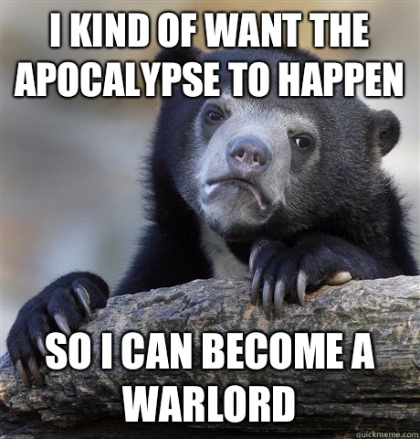 I kind of want the apocalypse to happen So I can become a warlord  Confession Bear