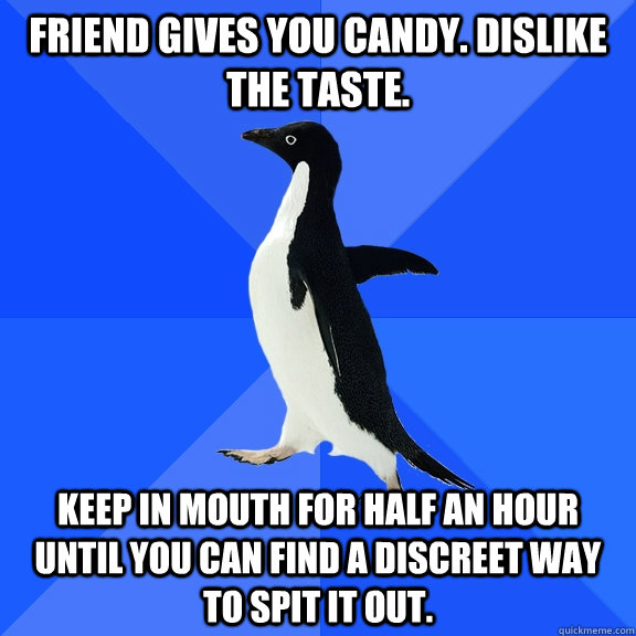 friend gives you candy. dislike the taste. keep in mouth for half an hour until you can find a discreet way to spit it out.  Socially Awkward Penguin