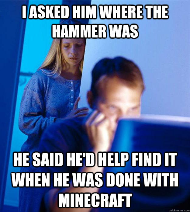 I asked him where the hammer was He said he'd help find it when he was done with minecraft  Redditors Wife