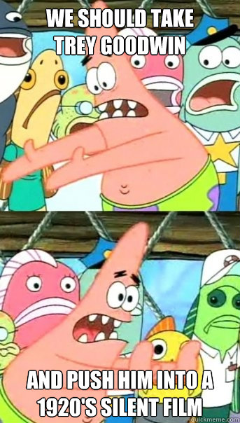 we should take 
Trey Goodwin and push him into a 1920's silent film  Push it somewhere else Patrick