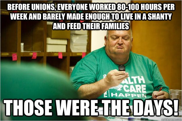 Before unions, everyone worked 80-100 hours per week and barely made enough to live in a shanty and feed their families Those were the days!  