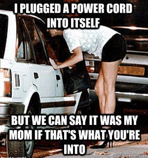 I plugged a power cord into itself But we can say it was my mom if that's what you're into  Karma Whore