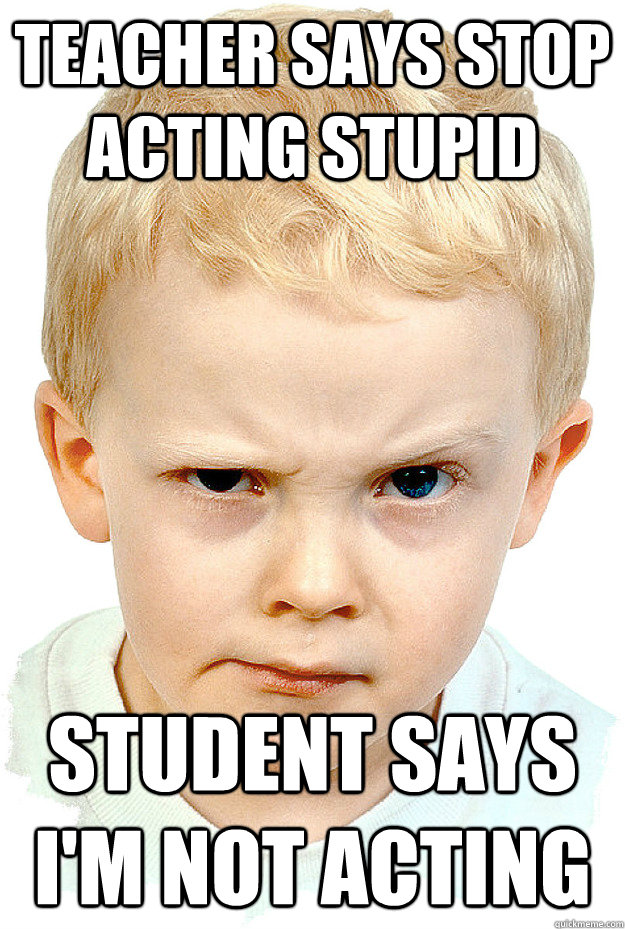Teacher says stop acting stupid Student says i'm not acting  